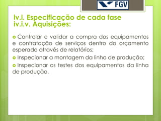 iv.i. Especificação de cada fase
iv.i.v. Aquisições:
 Controlar e validar a compra dos equipamentos
e contratação de serviços dentro do orçamento
esperado através de relatórios;
 Inspecionar a montagem da linha de produção;
 Inspecionar os testes dos equipamentos da linha
de produção.
 