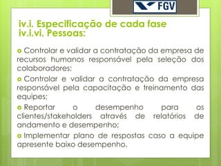 iv.i. Especificação de cada fase
iv.i.vi. Pessoas:
  Controlar e validar a contratação da empresa de
recursos humanos responsável pela seleção dos
colaboradores;
 Controlar e validar a contratação da empresa
responsável pela capacitação e treinamento das
equipes;
 Reportar      o      desempenho       para    os
clientes/stakeholders através de relatórios de
andamento e desempenho;
 Implementar plano de respostas caso a equipe
apresente baixo desempenho.
 