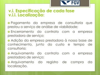 v.i. Especificação de cada fase
v.i.i. Localização:
 Pagamento da empresa de consultoria que
prestou o serviço de análise de viabilidade;
 Encerramento do contrato com a empresa
prestadora de serviço;
 Adição da empresa prestadora à nossa base de
conhecimento, junto do custo e tempo de
consultoria;
 Arquivamento do contrato com a empresa
prestadora de serviço;
 Arquivamento     do registro de compra da
localização.
 