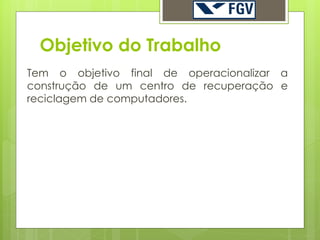 Objetivo do Trabalho
Tem o objetivo final de operacionalizar a
construção de um centro de recuperação e
reciclagem de computadores.
 