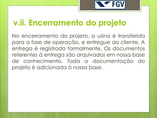 v.ii. Encerramento do projeto
No encerramento do projeto, a usina é transferida
para a fase de operação, e entregue ao cliente. A
entrega é registrada formalmente. Os documentos
referentes à entrega são arquivados em nossa base
de conhecimento. Toda a documentação do
projeto é adicionada à nossa base.
 