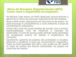 Ativos de Processos Organizacionais (APO):
Como você o Organizaria na empresa?:
Na Recicla Tudo temos um PMO dedicado exclusivamente a
gerenciar os ativos de processos organizacionais da empresa.
Nossos APOs estão organizados em dois bancos de dados, um
para processos e procedimentos e outro referente à base de
conhecimento corporativa.
Ambos têm níveis de acesso restritos de acordo com a função,
responsabilidade, nível de influência e natureza do
stakeholder. O nível de acesso pode restringir tanto permissões
de visualização quanto de adição e modificação de
conteúdo.
Geralmente, gerentes de projetos são autorizados a visualizar,
alimentar e modificar a base de conhecimento corporativa.
Cabe ao PMO guardião dos APOs, com auxílio do GP, definir
os níveis de acesso dos demais stakeholders do projeto em
cada fase do mesmo.
 