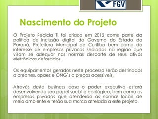 Nascimento do Projeto
O Projeto Recicla TI foi criado em 2012 como parte da
política de inclusão digital do Governo do Estado do
Paraná, Prefeitura Municipal de Curitiba bem como do
interesse de empresas privadas sediadas na região que
visam se adequar nas normas descarte de seus ativos
eletrônicos defasados.

Os equipamentos gerados neste processo serão destinados
a creches, apaes e ONG`s a preços acessiveis.

Através deste business case o poder executivo estará
desenvolvendo seu papel social e ecológico, bem como as
empresas privadas que atenderão as normas locais de
meio ambiente e terão sua marca atrelada a este projeto.
 