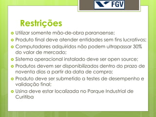 Restrições
   Utilizar somente mão-de-obra paranaense;
   Produto final deve atender entidades sem fins lucrativos;
   Computadores adquiridos não podem ultrapassar 30%
    do valor de mercado;
   Sistema operacional instalado deve ser open source;
   Produtos devem ser disponibilizados dentro do prazo de
    noventa dias a partir da data de compra;
   Produto deve ser submetido a testes de desempenho e
    validação final;
   Usina deve estar localizada no Parque Industrial de
    Curitiba
 