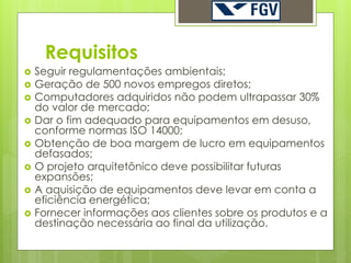 Requisitos
   Seguir regulamentações ambientais;
   Geração de 500 novos empregos diretos;
   Computadores adquiridos não podem ultrapassar 30%
    do valor de mercado;
   Dar o fim adequado para equipamentos em desuso,
    conforme normas ISO 14000;
   Obtenção de boa margem de lucro em equipamentos
    defasados;
   O projeto arquitetônico deve possibilitar futuras
    expansões;
   A aquisição de equipamentos deve levar em conta a
    eficiência energética;
   Fornecer informações aos clientes sobre os produtos e a
    destinação necessária ao final da utilização.
 
