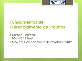 Fundamentos de
Gerenciamento de Projetos
 Curitiba– Paraná
 FGV – ISAE Brasil
 MBA em Gerenciamento de Projetos 01/2012
 
