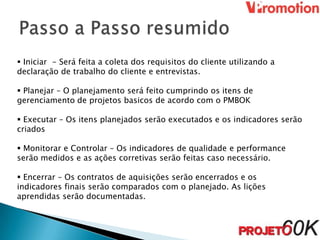  Iniciar - Será feita a coleta dos requisitos do cliente utilizando a
declaração de trabalho do cliente e entrevistas.

 Planejar – O planejamento será feito cumprindo os itens de
gerenciamento de projetos basicos de acordo com o PMBOK

 Executar – Os itens planejados serão executados e os indicadores serão
criados

 Monitorar e Controlar – Os indicadores de qualidade e performance
serão medidos e as ações corretivas serão feitas caso necessário.

 Encerrar – Os contratos de aquisições serão encerrados e os
indicadores finais serão comparados com o planejado. As lições
aprendidas serão documentadas.
 