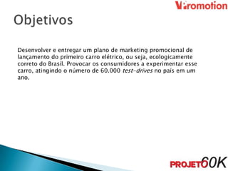 Desenvolver e entregar um plano de marketing promocional de
lançamento do primeiro carro elétrico, ou seja, ecologicamente
correto do Brasil. Provocar os consumidores a experimentar esse
carro, atingindo o número de 60.000 test-drives no país em um
ano.
 
