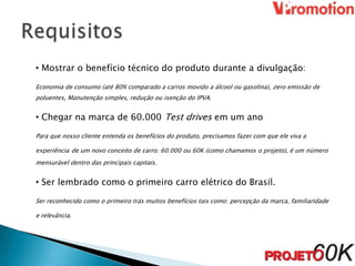 • Mostrar o benefício técnico do produto durante a divulgação:

Economia de consumo (até 80% comparado a carros movido a álcool ou gasolina), zero emissão de
poluentes, Manutenção simples, redução ou isenção do IPVA.


• Chegar na marca de 60.000 Test drives em um ano

Para que nosso cliente entenda os benefícios do produto, precisamos fazer com que ele viva a

experiência de um novo conceito de carro. 60.000 ou 60K (como chamamos o projeto), é um número
mensurável dentro das principais capitais.


• Ser lembrado como o primeiro carro elétrico do Brasil.

Ser reconhecido como o primeiro trás muitos benefícios tais como: percepção da marca, familiaridade

e relevância.
 