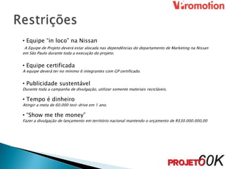 • Equipe “in loco” na Nissan
 A Equipe de Projeto deverá estar alocada nas dependências do departamento de Marketing na Nissan
em São Paulo durante toda a execução do projeto.


• Equipe certificada
A equipe deverá ter no mínimo 6 integrantes com GP certificado.


• Publicidade sustentável
Durante toda a campanha de divulgação, utilizar somente materiais recicláveis.

• Tempo é dinheiro
Atingir a meta de 60.000 test-drive em 1 ano.

• “Show me the money”
Fazer a divulgação de lançamento em território nacional mantendo o orçamento de R$30.000.000,00
 