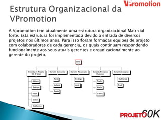 A Vpromotion tem atualmente uma estrutura organizacional Matricial
forte. Esta estrutura foi implementada devido a entrada de diversos
projetos nos últimos anos. Para isso foram formadas equipes de projeto
com colaboradores de cada gerencia, os quais continuam respondendo
funcionalmente aos seus atuais gerentes e organizacionalmente ao
gerente do projeto.
 
