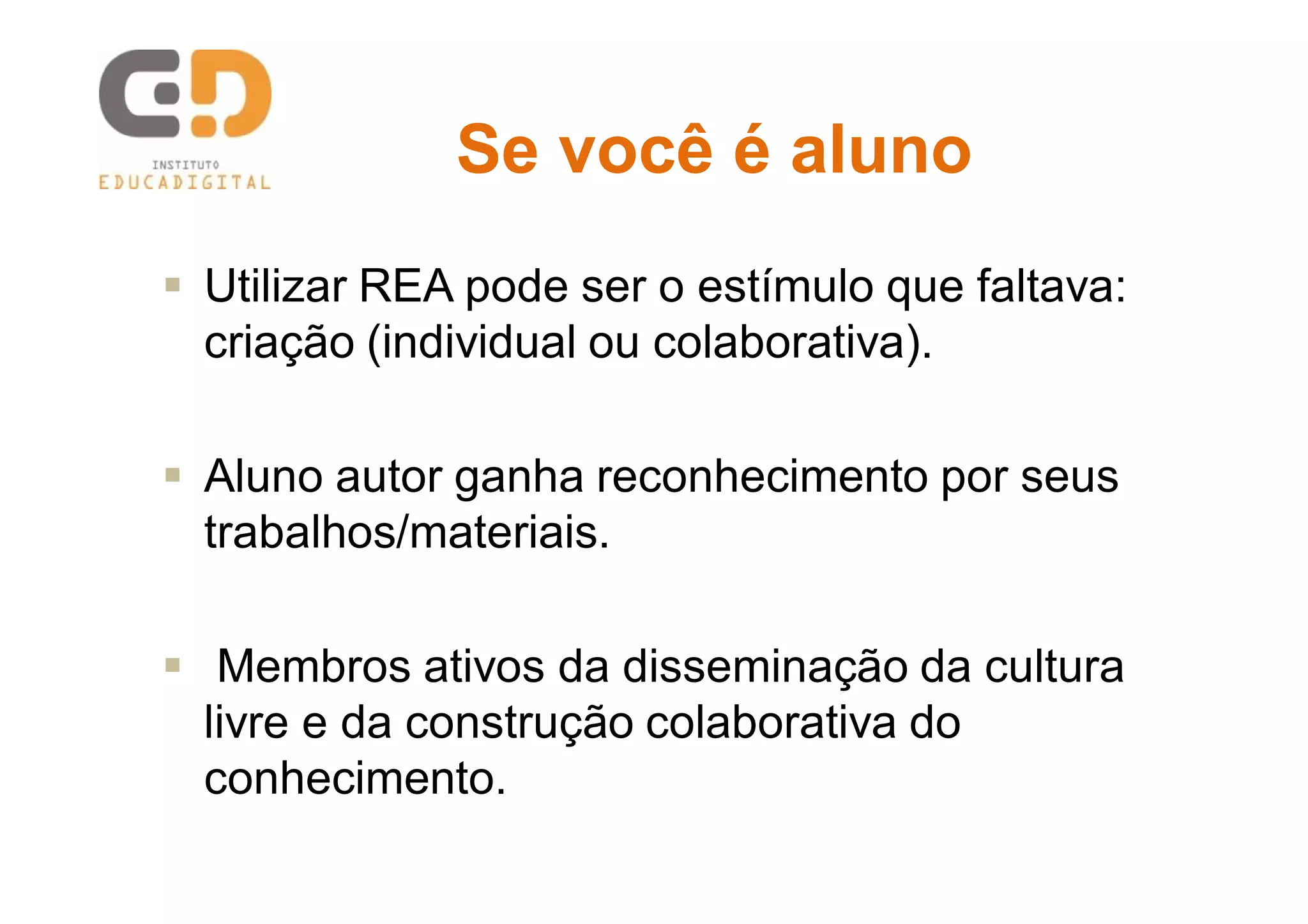 Se você é alunoSe você é aluno
 Utilizar REA pode ser o estímulo que faltava:
criação (individual ou colaborativa).
 Aluno autor ganha reconhecimento por seus
trabalhos/materiais.
 Membros ativos da disseminação da cultura
livre e da construção colaborativa do
conhecimento.
 