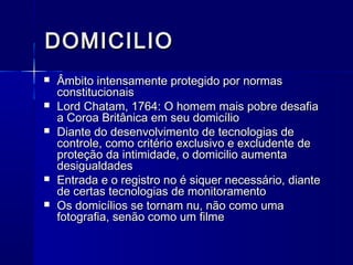 DOMICILIODOMICILIO
 Âmbito intensamente protegido por normasÂmbito intensamente protegido por normas
constitucionaisconstitucionais
 Lord Chatam, 1764: O homem mais pobre desafiaLord Chatam, 1764: O homem mais pobre desafia
a Coroa Britânica em seu domicílioa Coroa Britânica em seu domicílio
 Diante do desenvolvimento de tecnologias deDiante do desenvolvimento de tecnologias de
controle, como critério exclusivo e excludente decontrole, como critério exclusivo e excludente de
proteção da intimidade, o domicilio aumentaproteção da intimidade, o domicilio aumenta
desigualdadesdesigualdades
 Entrada e o registro no é siquer necessário, dianteEntrada e o registro no é siquer necessário, diante
de certas tecnologias de monitoramentode certas tecnologias de monitoramento
 Os domicílios se tornam nu, não como umaOs domicílios se tornam nu, não como uma
fotografia, senão como um filmefotografia, senão como um filme
 