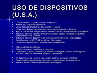 USO DE DISPOSITIVOSUSO DE DISPOSITIVOS
(U.S.A.)(U.S.A.)
 I) Dependendo do lugar e/ou o meio empregadoI) Dependendo do lugar e/ou o meio empregado
 Katz vs. US: Vigilância e domicíliosKatz vs. US: Vigilância e domicílios
 US vs. Taborda: Dispositivos de aumento = RegistroUS vs. Taborda: Dispositivos de aumento = Registro
 US vs. Karo: Beeper para detectar movimentos domiciliários = RegistroUS vs. Karo: Beeper para detectar movimentos domiciliários = Registro
 Kyllo vs. US: Uso de imagem térmica detecta fontes de calor no interior = Não registroKyllo vs. US: Uso de imagem térmica detecta fontes de calor no interior = Não registro
 Tribunais: Admitem vigilância em domicílios desde posição vantajosa (via pública,Tribunais: Admitem vigilância em domicílios desde posição vantajosa (via pública,
campo aberto) sem suspeitacampo aberto) sem suspeita
 Tribunais: Admitem dispositivos de iluminação em automóveis - embarcaçõesTribunais: Admitem dispositivos de iluminação em automóveis - embarcações
 Dow Chemical vs. US: Vigilância aérea = Não registroDow Chemical vs. US: Vigilância aérea = Não registro
 Dispositivos penetrantes ou invasivos além do necessárioDispositivos penetrantes ou invasivos além do necessário
 II) Dependendo das defesasII) Dependendo das defesas
 Esforço para serem mantidas sob intimidadeEsforço para serem mantidas sob intimidade
 California vs. Ciraolo: Sobrevôo que identifica plantações a olho nu = Não registro,California vs. Ciraolo: Sobrevôo que identifica plantações a olho nu = Não registro,
altura do cerco que não tivesse evitado a observadoresaltura do cerco que não tivesse evitado a observadores
 III) Dependendo da superação de campos auditivos ou visuais ordináriosIII) Dependendo da superação de campos auditivos ou visuais ordinários
 Diferenciados dispositivos que melhoram ou substituem os sensos humanosDiferenciados dispositivos que melhoram ou substituem os sensos humanos
 Texas vs Brown: Lanterna que melhora = Não registroTexas vs Brown: Lanterna que melhora = Não registro
 