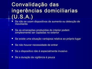 Convalidação dasConvalidação das
ingerências domiciliariasingerências domiciliarias
(U.S.A.)(U.S.A.)
 Se não se usam dispositivos de aumento ou detecção deSe não se usam dispositivos de aumento ou detecção de
movimentomovimento
 Se as emanações produzidas do interior podemSe as emanações produzidas do interior podem
simplesmente ser captadas no exteriorsimplesmente ser captadas no exterior
 Se existe uma situação vantajosa relativa ao próprio lugarSe existe uma situação vantajosa relativa ao próprio lugar
 Se não houver necessidade de entrarSe não houver necessidade de entrar
 Se o dispositivo não é especialmente invasivoSe o dispositivo não é especialmente invasivo
 Se a duração da vigilância é poucaSe a duração da vigilância é pouca
 