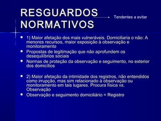 RESGUARDOSRESGUARDOS
NORMATIVOSNORMATIVOS
 1) Maior afetação dos mais vulneráveis. Domiciliaria o não: A1) Maior afetação dos mais vulneráveis. Domiciliaria o não: A
menores recursos, maior exposição à observação emenores recursos, maior exposição à observação e
monitoramentomonitoramento
 Propostas de legitimação que não aprofundem osPropostas de legitimação que não aprofundem os
desequilíbrios sociaisdesequilíbrios sociais
 Normas de proteção da observação e seguimento, no exteriorNormas de proteção da observação e seguimento, no exterior
dos domicíliosdos domicílios
 2) Maior afetação da intimidade dos registros, não entendidos2) Maior afetação da intimidade dos registros, não entendidos
como irrupção, mas sim relacionado à observação oucomo irrupção, mas sim relacionado à observação ou
monitoramento em tais lugares. Procura física vs.monitoramento em tais lugares. Procura física vs.
ObservaçãoObservação
 Observação e seguimento domiciliário = RegistroObservação e seguimento domiciliário = Registro
Tendentes a evitar
 