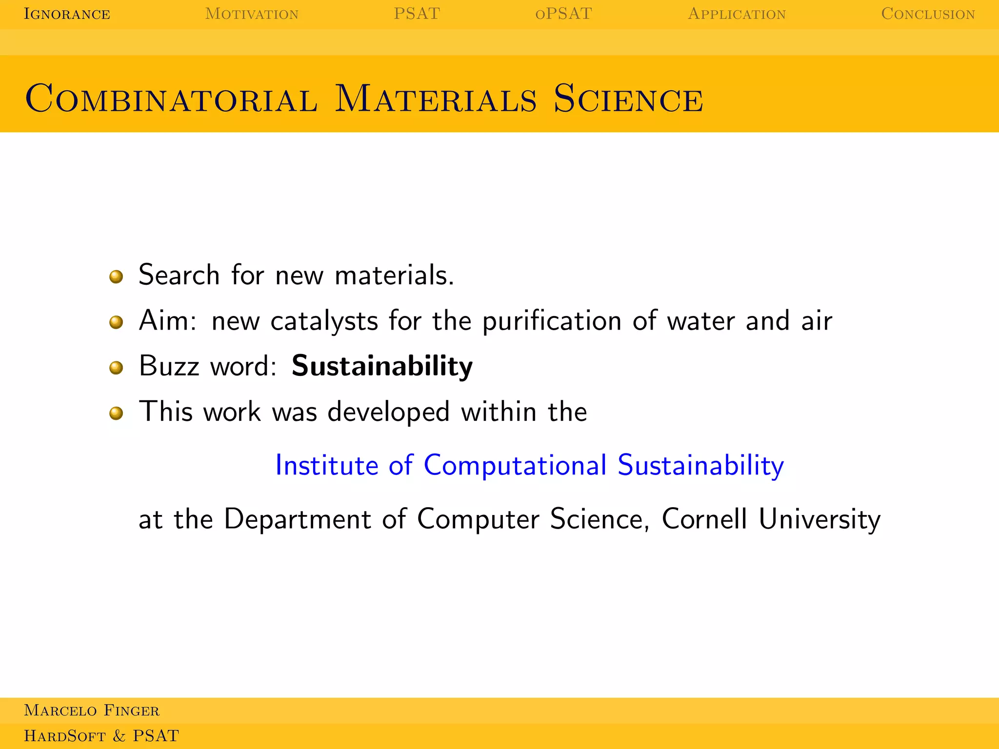 Ignorance

Motivation

PSAT

oPSAT

Application

Conclusion

Combinatorial Materials Science

Search for new materials.
Aim: new catalysts for the puriﬁcation of water and air
Buzz word: Sustainability
This work was developed within the
Institute of Computational Sustainability
at the Department of Computer Science, Cornell University

Marcelo Finger
HardSoft & PSAT

 