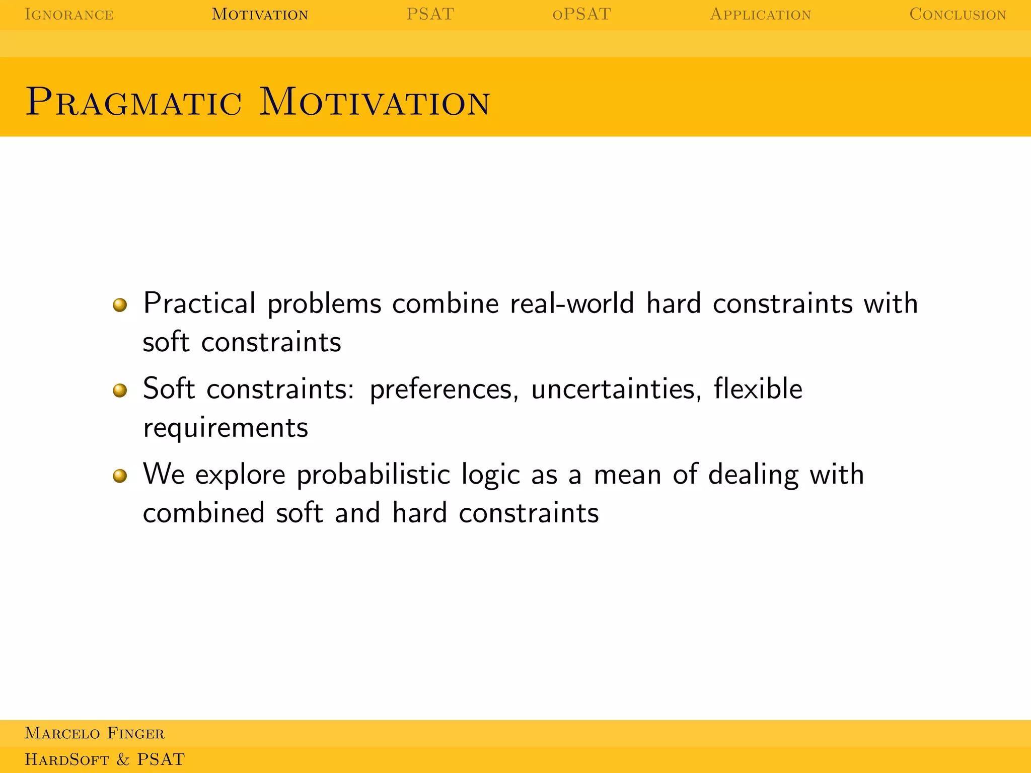 Ignorance

Motivation

PSAT

oPSAT

Application

Conclusion

Pragmatic Motivation

Practical problems combine real-world hard constraints with
soft constraints
Soft constraints: preferences, uncertainties, ﬂexible
requirements
We explore probabilistic logic as a mean of dealing with
combined soft and hard constraints

Marcelo Finger
HardSoft & PSAT

 