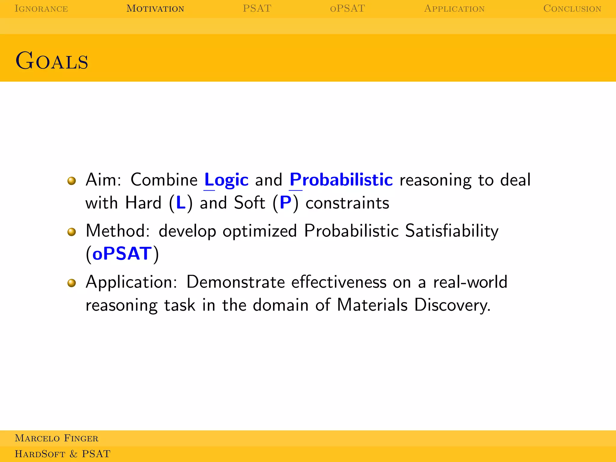 Ignorance

Motivation

PSAT

oPSAT

Application

Goals

Aim: Combine Logic and Probabilistic reasoning to deal
with Hard (L) and Soft (P) constraints
Method: develop optimized Probabilistic Satisﬁability
(oPSAT)
Application: Demonstrate eﬀectiveness on a real-world
reasoning task in the domain of Materials Discovery.

Marcelo Finger
HardSoft & PSAT

Conclusion

 