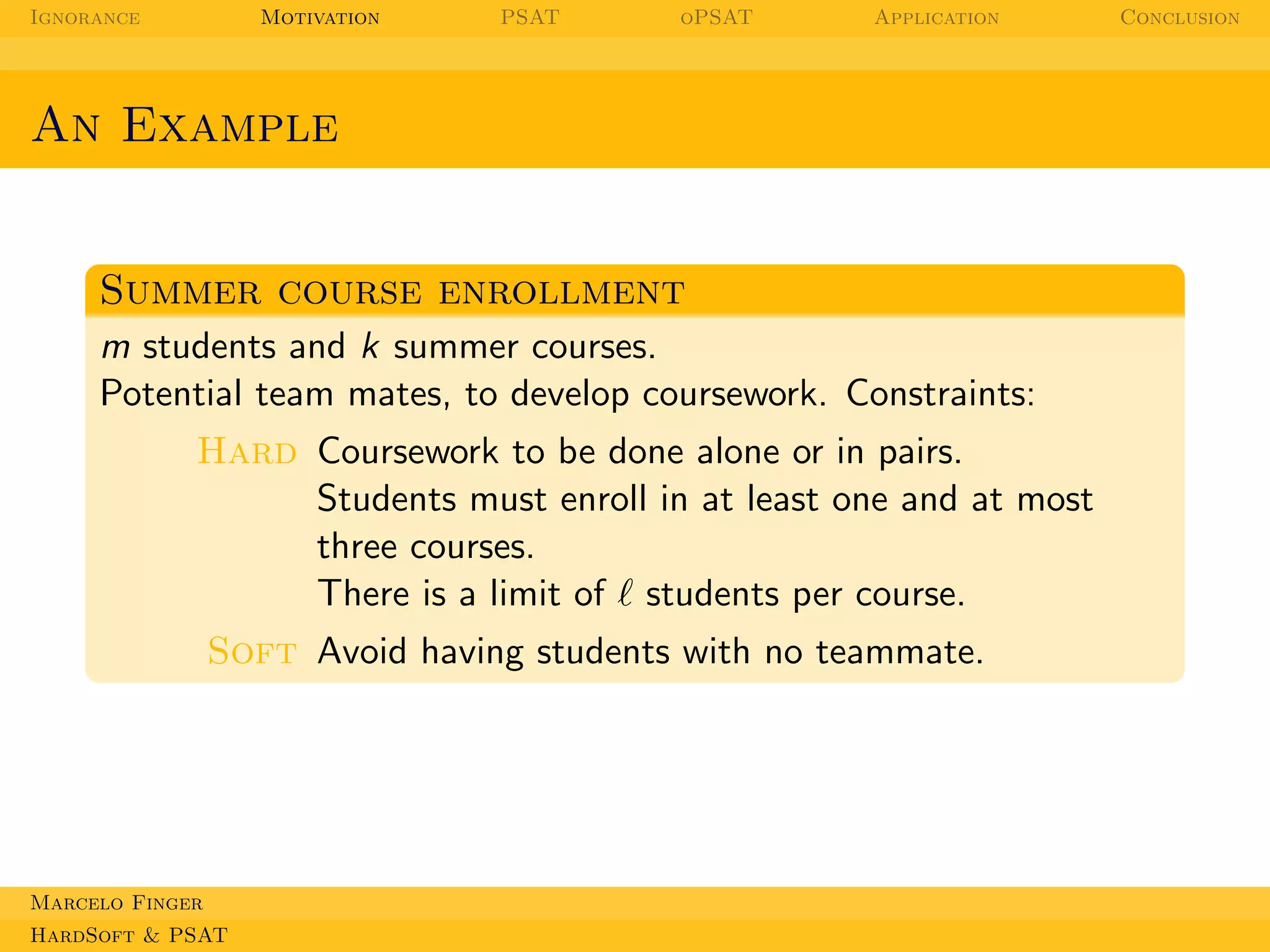Ignorance

Motivation

PSAT

oPSAT

Application

An Example

Summer course enrollment
m students and k summer courses.
Potential team mates, to develop coursework. Constraints:
Hard Coursework to be done alone or in pairs.
Students must enroll in at least one and at most
three courses.
There is a limit of ℓ students per course.
Soft Avoid having students with no teammate.

Marcelo Finger
HardSoft & PSAT

Conclusion

 