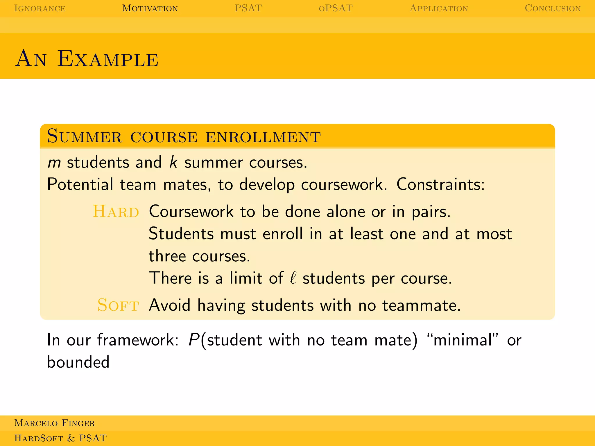 Ignorance

Motivation

PSAT

oPSAT

Application

An Example

Summer course enrollment
m students and k summer courses.
Potential team mates, to develop coursework. Constraints:
Hard Coursework to be done alone or in pairs.
Students must enroll in at least one and at most
three courses.
There is a limit of ℓ students per course.
Soft Avoid having students with no teammate.
In our framework: P(student with no team mate) “minimal” or
bounded

Marcelo Finger
HardSoft & PSAT

Conclusion

 