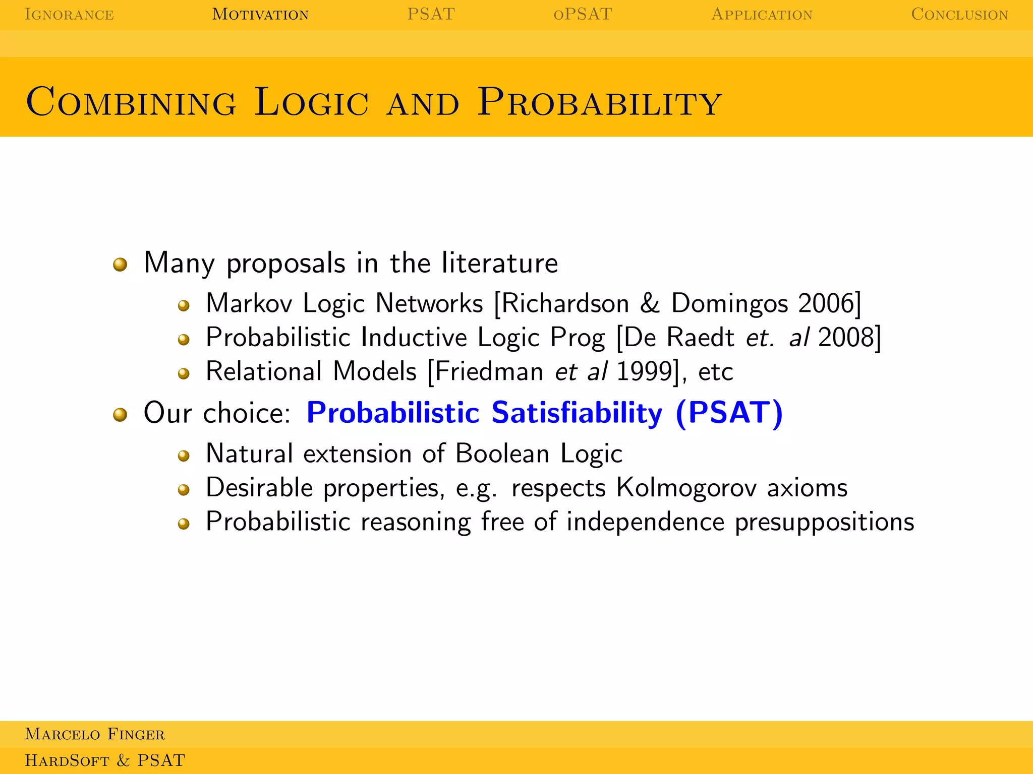 Ignorance

Motivation

PSAT

oPSAT

Application

Conclusion

Combining Logic and Probability

Many proposals in the literature
Markov Logic Networks [Richardson & Domingos 2006]
Probabilistic Inductive Logic Prog [De Raedt et. al 2008]
Relational Models [Friedman et al 1999], etc

Our choice: Probabilistic Satisﬁability (PSAT)
Natural extension of Boolean Logic
Desirable properties, e.g. respects Kolmogorov axioms
Probabilistic reasoning free of independence presuppositions

Marcelo Finger
HardSoft & PSAT

 