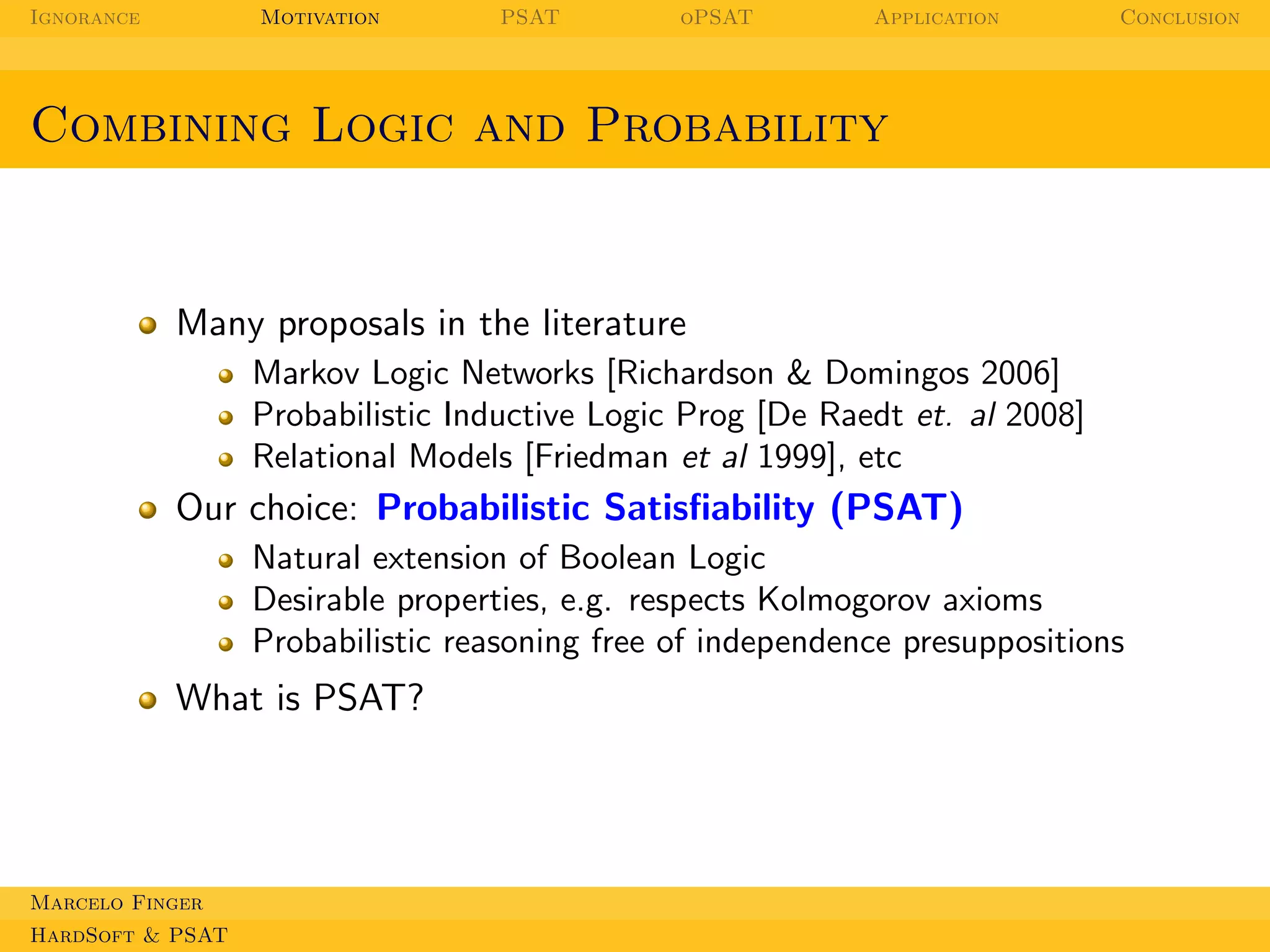 Ignorance

Motivation

PSAT

oPSAT

Application

Conclusion

Combining Logic and Probability

Many proposals in the literature
Markov Logic Networks [Richardson & Domingos 2006]
Probabilistic Inductive Logic Prog [De Raedt et. al 2008]
Relational Models [Friedman et al 1999], etc

Our choice: Probabilistic Satisﬁability (PSAT)
Natural extension of Boolean Logic
Desirable properties, e.g. respects Kolmogorov axioms
Probabilistic reasoning free of independence presuppositions

What is PSAT?

Marcelo Finger
HardSoft & PSAT

 