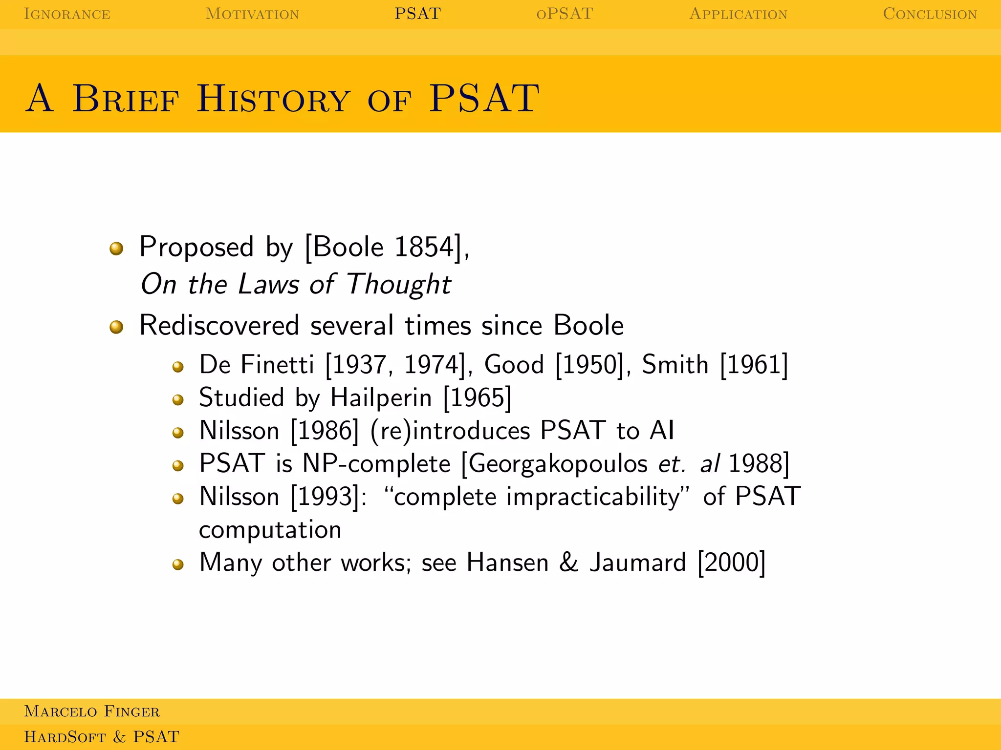 Ignorance

Motivation

PSAT

oPSAT

Application

A Brief History of PSAT

Proposed by [Boole 1854],
On the Laws of Thought
Rediscovered several times since Boole
De Finetti [1937, 1974], Good [1950], Smith [1961]
Studied by Hailperin [1965]
Nilsson [1986] (re)introduces PSAT to AI
PSAT is NP-complete [Georgakopoulos et. al 1988]
Nilsson [1993]: “complete impracticability” of PSAT
computation
Many other works; see Hansen & Jaumard [2000]

Marcelo Finger
HardSoft & PSAT

Conclusion

 