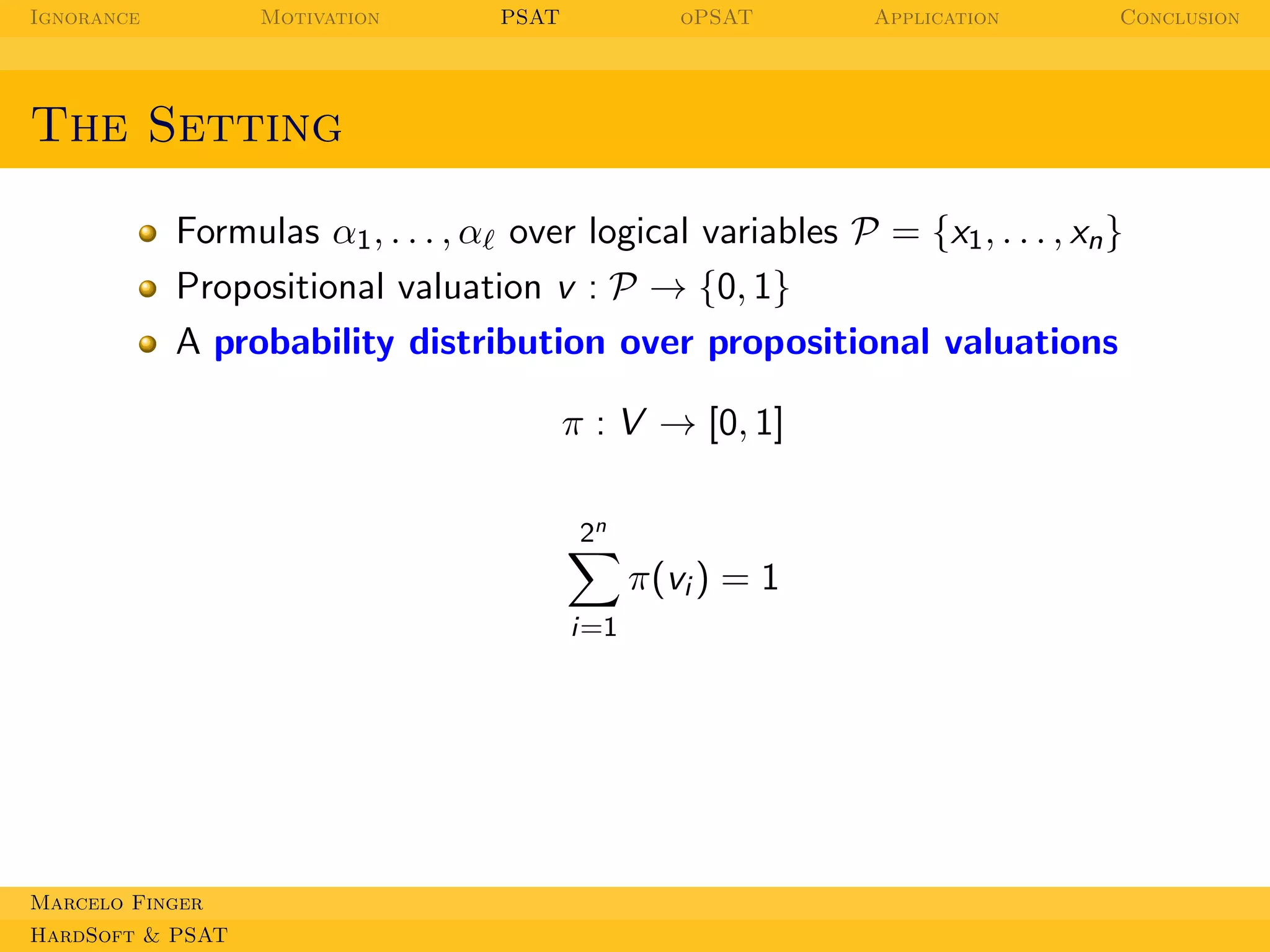 Ignorance

Motivation

PSAT

oPSAT

Application

Conclusion

The Setting
Formulas α1 , . . . , αℓ over logical variables P = {x1 , . . . , xn }
Propositional valuation v : P → {0, 1}
A probability distribution over propositional valuations
π : V → [0, 1]
2n

π(vi ) = 1
i=1

Marcelo Finger
HardSoft & PSAT

 