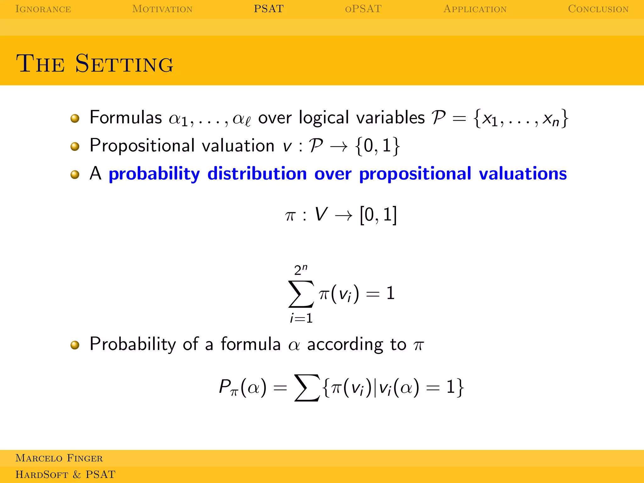 Ignorance

Motivation

PSAT

oPSAT

Application

Conclusion

The Setting
Formulas α1 , . . . , αℓ over logical variables P = {x1 , . . . , xn }
Propositional valuation v : P → {0, 1}
A probability distribution over propositional valuations
π : V → [0, 1]
2n

π(vi ) = 1
i=1

Probability of a formula α according to π
Pπ (α) =

Marcelo Finger
HardSoft & PSAT

{π(vi )|vi (α) = 1}

 