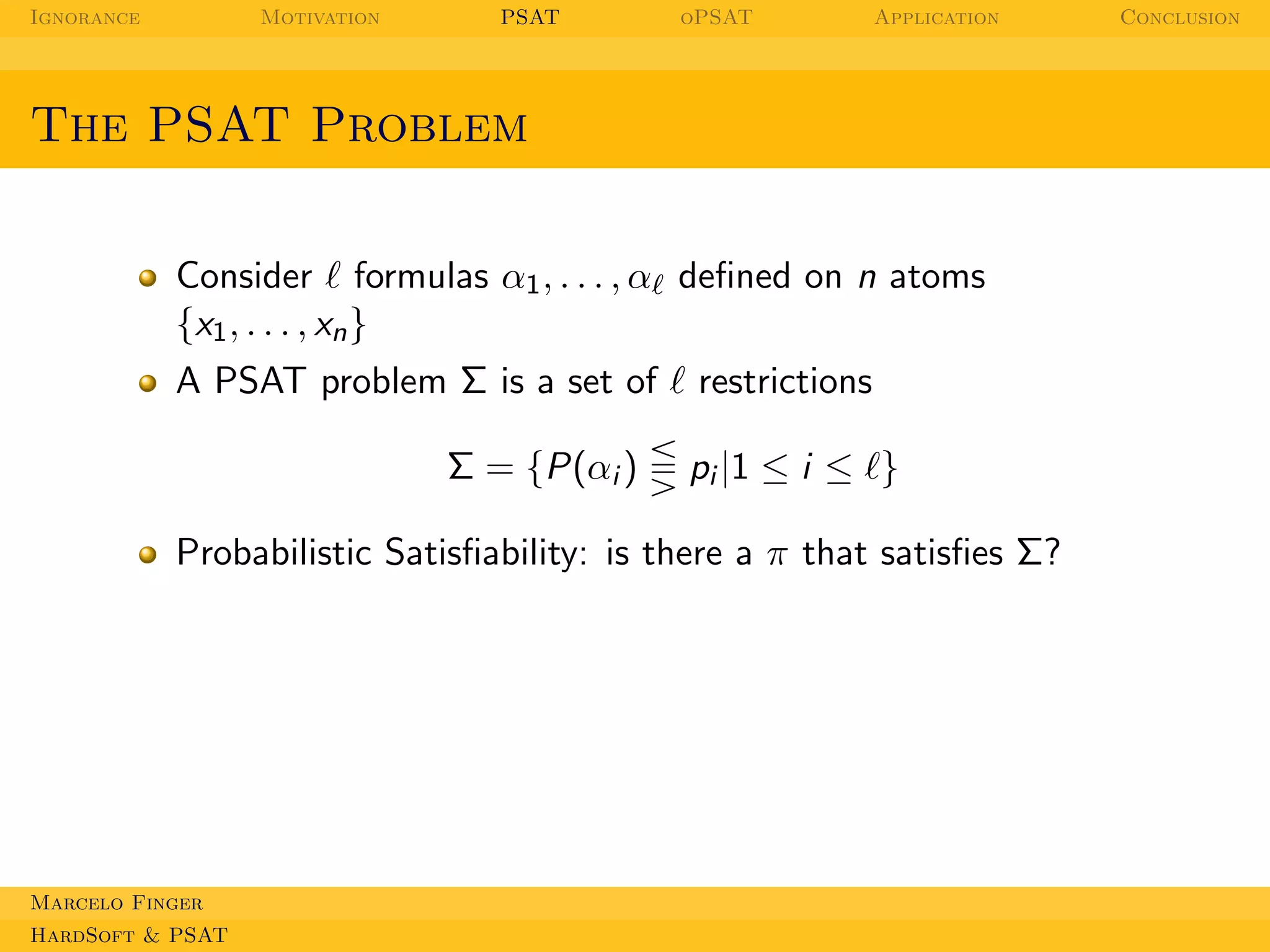 Ignorance

Motivation

PSAT

oPSAT

Application

The PSAT Problem
Consider ℓ formulas α1 , . . . , αℓ deﬁned on n atoms
{x1 , . . . , xn }
A PSAT problem Σ is a set of ℓ restrictions
Σ = {P(αi )

pi |1 ≤ i ≤ ℓ}

Probabilistic Satisﬁability: is there a π that satisﬁes Σ?

Marcelo Finger
HardSoft & PSAT

Conclusion

 
