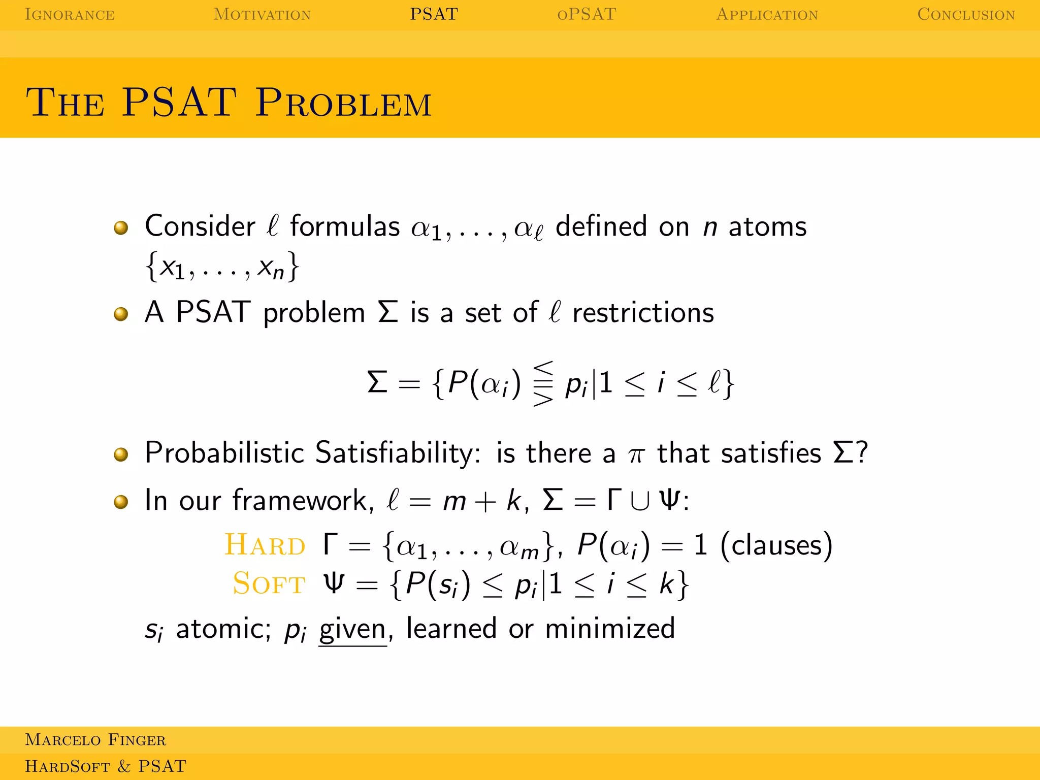 Ignorance

Motivation

PSAT

oPSAT

Application

The PSAT Problem
Consider ℓ formulas α1 , . . . , αℓ deﬁned on n atoms
{x1 , . . . , xn }
A PSAT problem Σ is a set of ℓ restrictions
Σ = {P(αi )

pi |1 ≤ i ≤ ℓ}

Probabilistic Satisﬁability: is there a π that satisﬁes Σ?
In our framework, ℓ = m + k, Σ = Γ ∪ Ψ:
Hard Γ = {α1 , . . . , αm }, P(αi ) = 1 (clauses)
Soft Ψ = {P(si ) ≤ pi |1 ≤ i ≤ k}
si atomic; pi given, learned or minimized

Marcelo Finger
HardSoft & PSAT

Conclusion

 