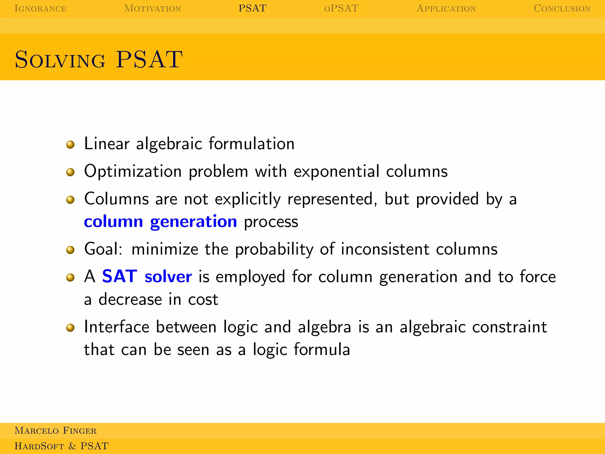Ignorance

Motivation

PSAT

oPSAT

Application

Conclusion

Solving PSAT

Linear algebraic formulation
Optimization problem with exponential columns
Columns are not explicitly represented, but provided by a
column generation process
Goal: minimize the probability of inconsistent columns
A SAT solver is employed for column generation and to force
a decrease in cost
Interface between logic and algebra is an algebraic constraint
that can be seen as a logic formula

Marcelo Finger
HardSoft & PSAT

 