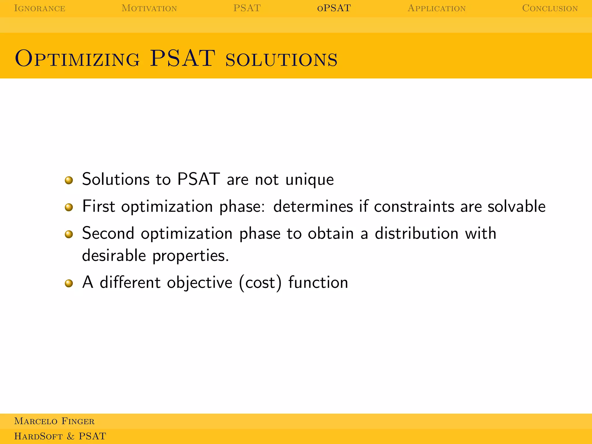 Ignorance

Motivation

PSAT

oPSAT

Application

Conclusion

Optimizing PSAT solutions

Solutions to PSAT are not unique
First optimization phase: determines if constraints are solvable
Second optimization phase to obtain a distribution with
desirable properties.
A diﬀerent objective (cost) function

Marcelo Finger
HardSoft & PSAT

 