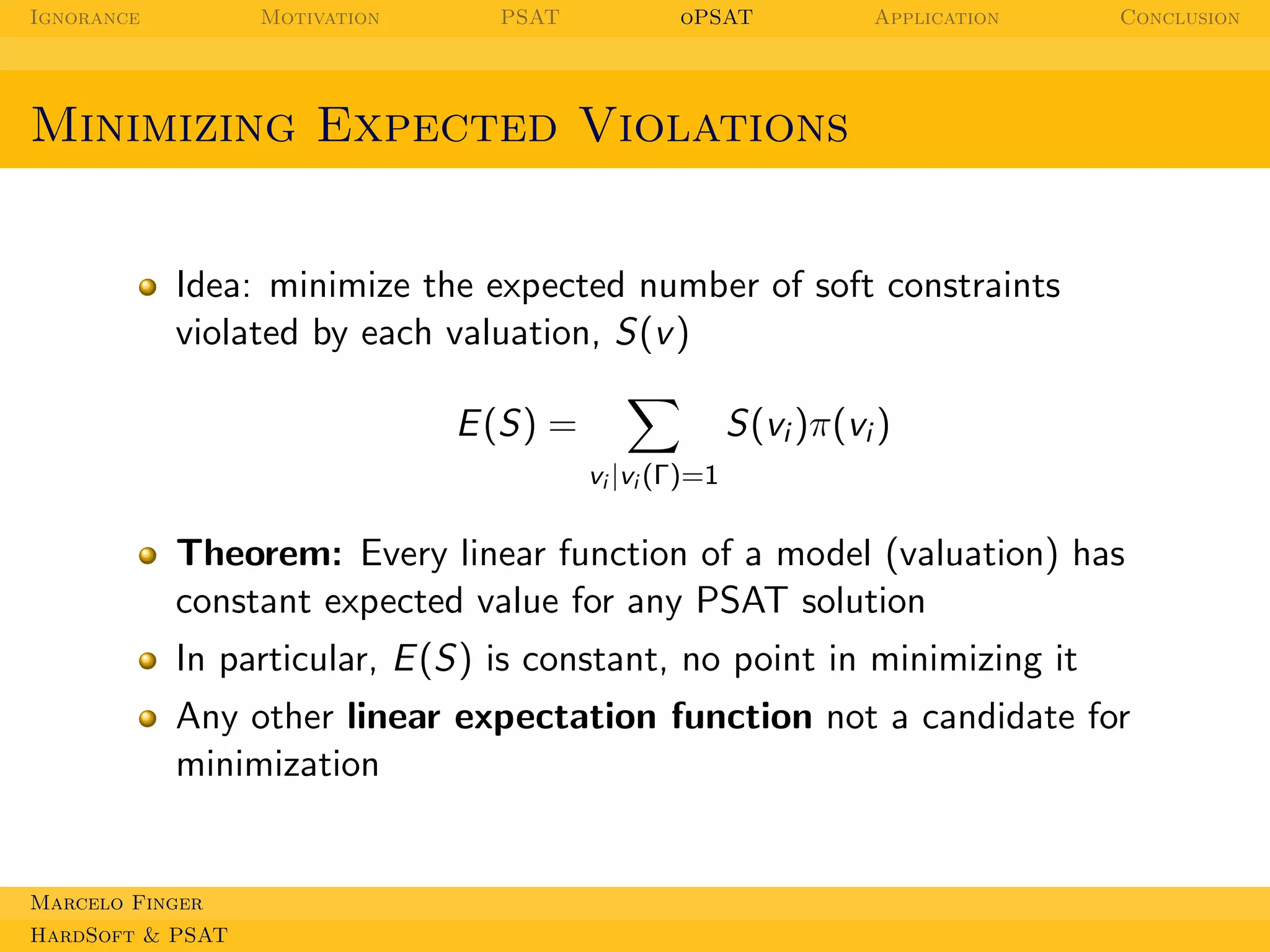 Ignorance

Motivation

PSAT

oPSAT

Application

Conclusion

Minimizing Expected Violations

Idea: minimize the expected number of soft constraints
violated by each valuation, S(v )
S(vi )π(vi )

E (S) =
vi |vi (Γ)=1

Theorem: Every linear function of a model (valuation) has
constant expected value for any PSAT solution
In particular, E (S) is constant, no point in minimizing it
Any other linear expectation function not a candidate for
minimization

Marcelo Finger
HardSoft & PSAT

 
