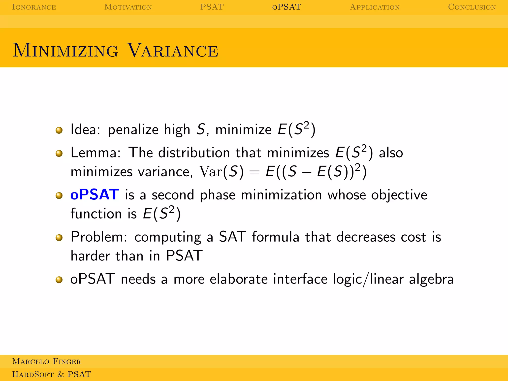 Ignorance

Motivation

PSAT

oPSAT

Application

Conclusion

Minimizing Variance

Idea: penalize high S, minimize E (S 2 )
Lemma: The distribution that minimizes E (S 2 ) also
minimizes variance, Var(S) = E ((S − E (S))2 )
oPSAT is a second phase minimization whose objective
function is E (S 2 )
Problem: computing a SAT formula that decreases cost is
harder than in PSAT
oPSAT needs a more elaborate interface logic/linear algebra

Marcelo Finger
HardSoft & PSAT

 