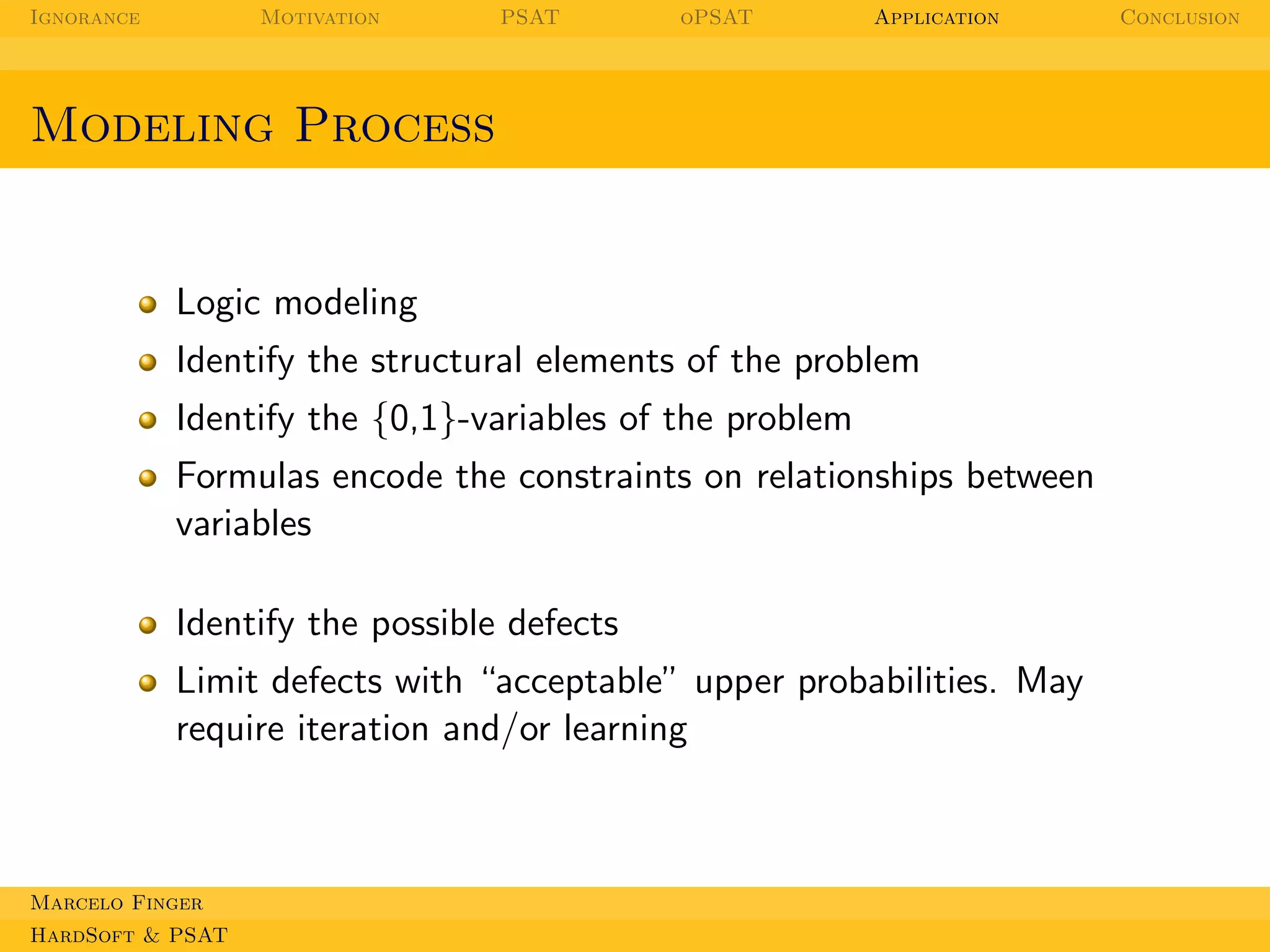 Ignorance

Motivation

PSAT

oPSAT

Application

Modeling Process

Logic modeling
Identify the structural elements of the problem
Identify the {0,1}-variables of the problem
Formulas encode the constraints on relationships between
variables
Identify the possible defects
Limit defects with “acceptable” upper probabilities. May
require iteration and/or learning

Marcelo Finger
HardSoft & PSAT

Conclusion

 