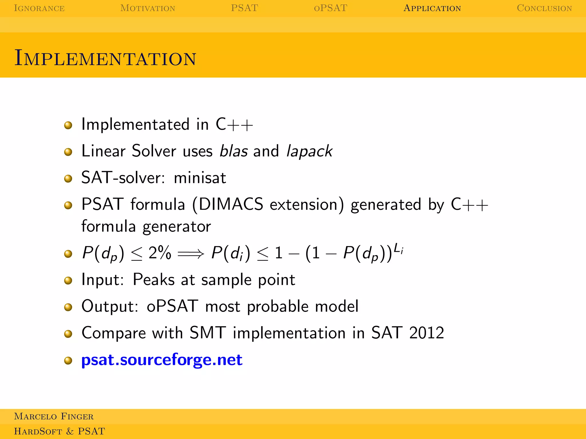 Ignorance

Motivation

PSAT

oPSAT

Application

Implementation
Implementated in C++
Linear Solver uses blas and lapack
SAT-solver: minisat
PSAT formula (DIMACS extension) generated by C++
formula generator
P(dp ) ≤ 2% =⇒ P(di ) ≤ 1 − (1 − P(dp ))Li
Input: Peaks at sample point
Output: oPSAT most probable model
Compare with SMT implementation in SAT 2012
psat.sourceforge.net
Marcelo Finger
HardSoft & PSAT

Conclusion

 