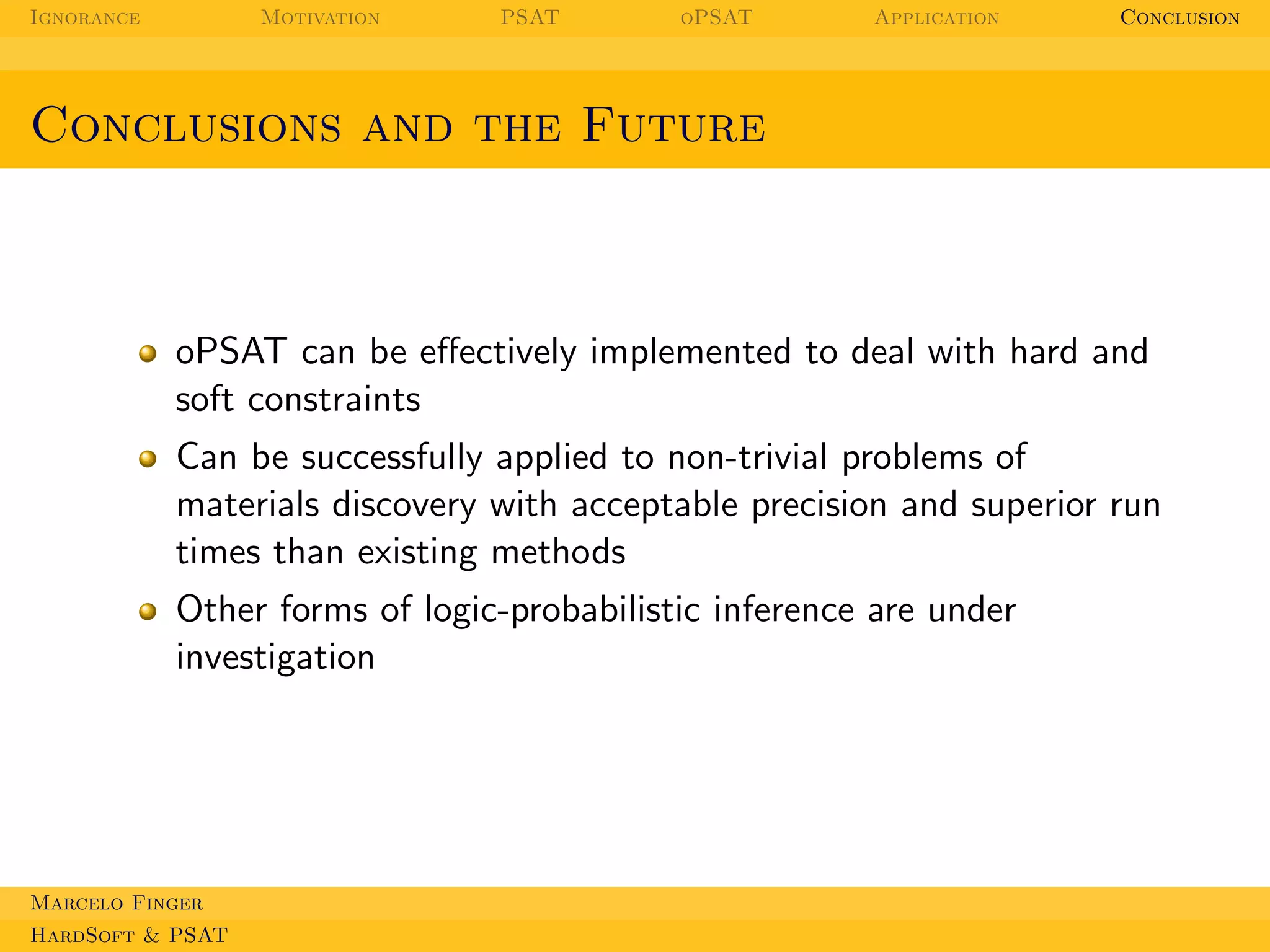 Ignorance

Motivation

PSAT

oPSAT

Application

Conclusion

Conclusions and the Future

oPSAT can be eﬀectively implemented to deal with hard and
soft constraints
Can be successfully applied to non-trivial problems of
materials discovery with acceptable precision and superior run
times than existing methods
Other forms of logic-probabilistic inference are under
investigation

Marcelo Finger
HardSoft & PSAT

 