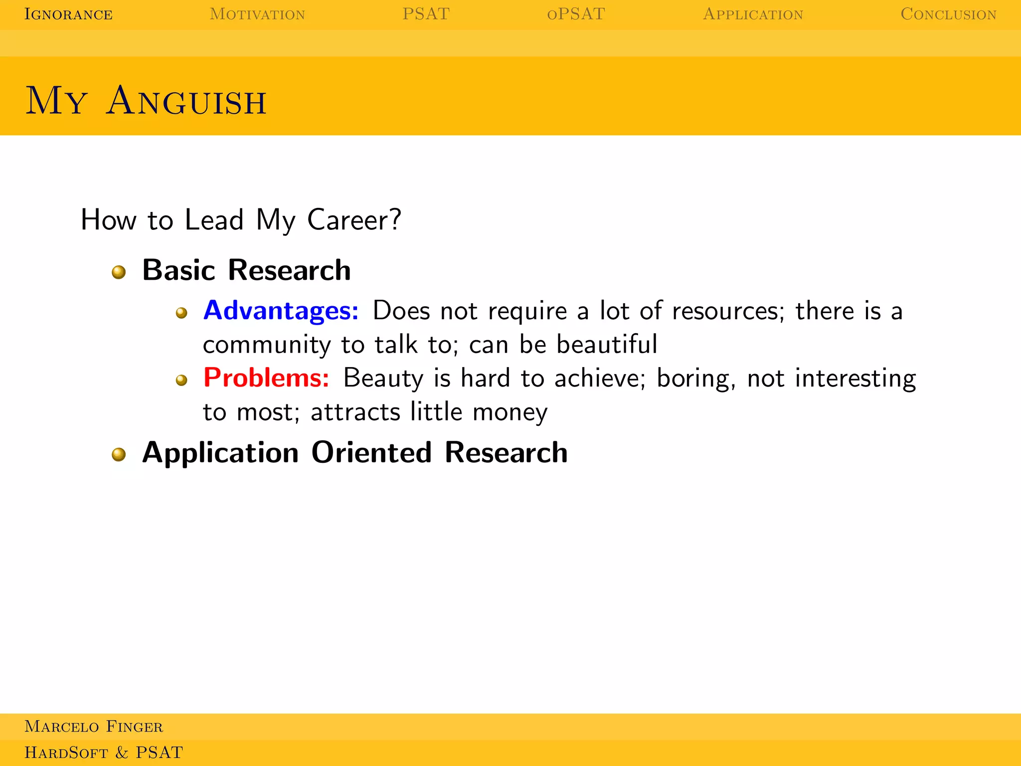 Ignorance

Motivation

PSAT

oPSAT

Application

Conclusion

My Anguish
How to Lead My Career?
Basic Research
Advantages: Does not require a lot of resources; there is a
community to talk to; can be beautiful
Problems: Beauty is hard to achieve; boring, not interesting
to most; attracts little money

Application Oriented Research

Marcelo Finger
HardSoft & PSAT

 