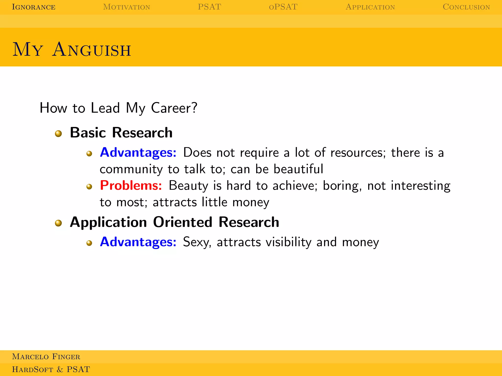 Ignorance

Motivation

PSAT

oPSAT

Application

Conclusion

My Anguish
How to Lead My Career?
Basic Research
Advantages: Does not require a lot of resources; there is a
community to talk to; can be beautiful
Problems: Beauty is hard to achieve; boring, not interesting
to most; attracts little money

Application Oriented Research
Advantages: Sexy, attracts visibility and money

Marcelo Finger
HardSoft & PSAT

 