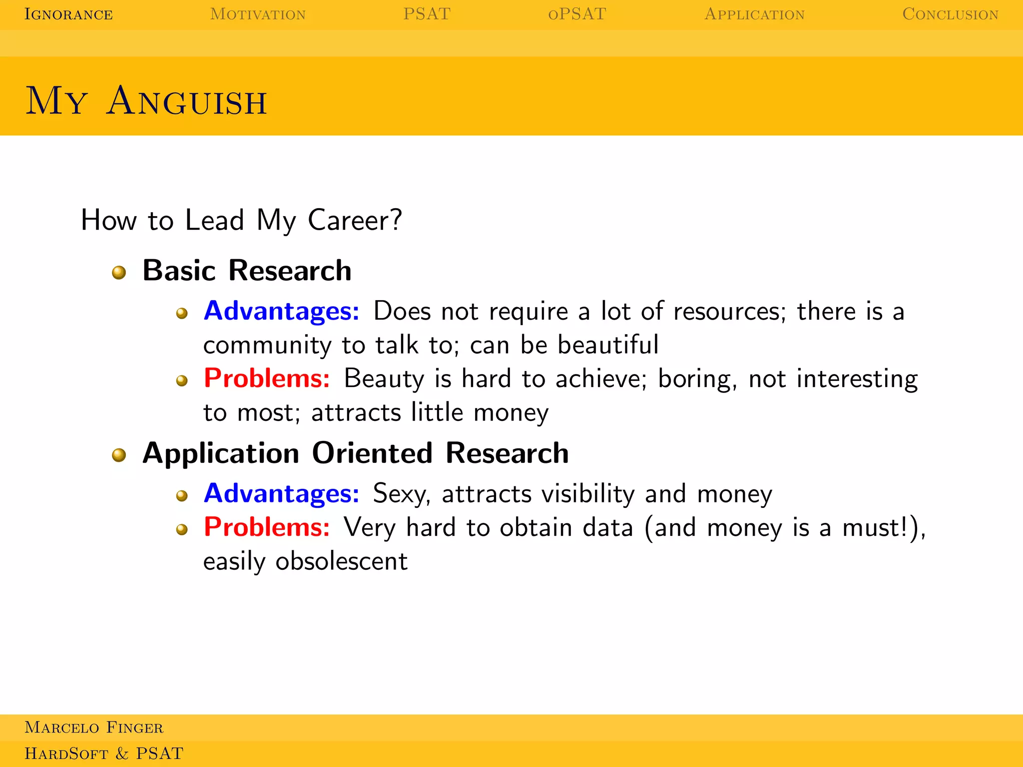Ignorance

Motivation

PSAT

oPSAT

Application

Conclusion

My Anguish
How to Lead My Career?
Basic Research
Advantages: Does not require a lot of resources; there is a
community to talk to; can be beautiful
Problems: Beauty is hard to achieve; boring, not interesting
to most; attracts little money

Application Oriented Research
Advantages: Sexy, attracts visibility and money
Problems: Very hard to obtain data (and money is a must!),
easily obsolescent

Marcelo Finger
HardSoft & PSAT

 