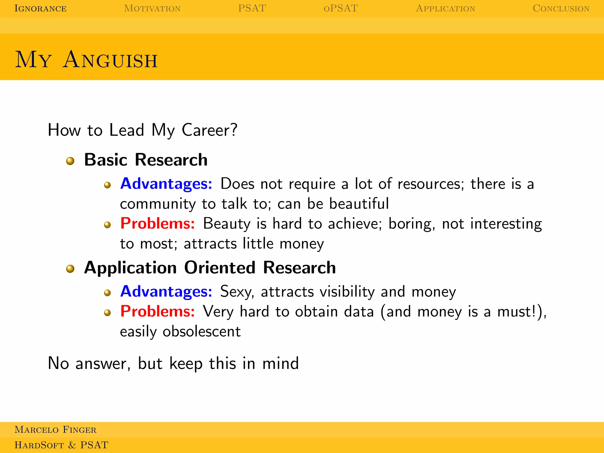 Ignorance

Motivation

PSAT

oPSAT

Application

Conclusion

My Anguish
How to Lead My Career?
Basic Research
Advantages: Does not require a lot of resources; there is a
community to talk to; can be beautiful
Problems: Beauty is hard to achieve; boring, not interesting
to most; attracts little money

Application Oriented Research
Advantages: Sexy, attracts visibility and money
Problems: Very hard to obtain data (and money is a must!),
easily obsolescent

No answer, but keep this in mind

Marcelo Finger
HardSoft & PSAT

 