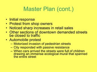 Master Plan (cont.) Initial response  Protest from shop owners Noticed sharp increases in retail sales Other sections of downtown demanded streets be closed to traffic Automobile protest Motorized invasion of pedestrian streets City responded with passive resistance When cars arrived the streets were full of children drawing an immense ecological mural that spanned the entire street 
