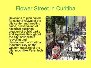 Flower Street in Curitiba Revisions to plan called for cultural revival of the city center and meeting place, preservation of historical buildings, creation of public parks and squares throughout the city, solid waste recycling and development of Curitiba Industrial City on the western outskirts of the city, much like Paris’ tech city 