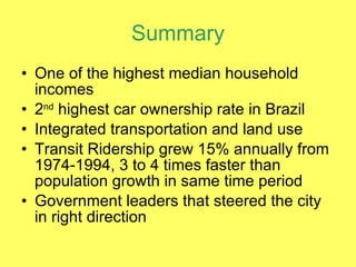 Summary One of the highest median household incomes 2 nd  highest car ownership rate in Brazil Integrated transportation and land use Transit Ridership grew 15% annually from 1974-1994, 3 to 4 times faster than population growth in same time period Government leaders that steered the city in right direction 