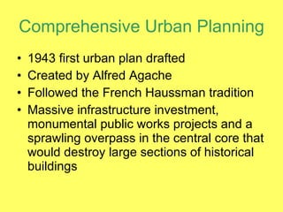 Comprehensive Urban Planning 1943 first urban plan drafted Created by Alfred Agache Followed the French Haussman tradition Massive infrastructure investment, monumental public works projects and a sprawling overpass in the central core that would destroy large sections of historical  buildings 
