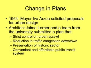 Change in Plans 1964- Mayor Ivo Arzua solicited proposals for urban design Architect Jaime Lerner and a team from the university submitted a plan that: Strict control on urban sprawl Reduction in traffic congestion downtown Preservation of historic sector Convenient and affordable public transit system 