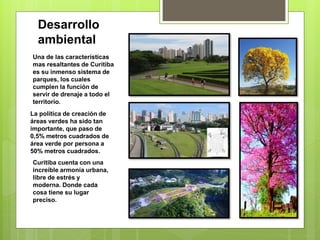 Desarrollo
ambiental
Una de las características
mas resaltantes de Curitiba
es su inmenso sistema de
parques, los cuales
cumplen la función de
servir de drenaje a todo el
territorio.
La política de creación de
áreas verdes ha sido tan
importante, que paso de
0,5% metros cuadrados de
área verde por persona a
50% metros cuadrados.
Curitiba cuenta con una
increíble armonía urbana,
libre de estrés y
moderna. Donde cada
cosa tiene su lugar
preciso.
 