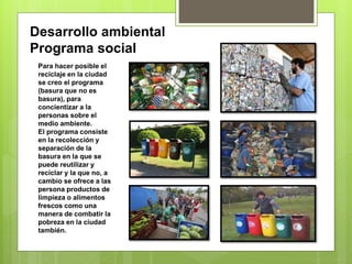 Desarrollo ambiental
Programa social
Para hacer posible el
reciclaje en la ciudad
se creo el programa
(basura que no es
basura), para
concientizar a la
personas sobre el
medio ambiente.
El programa consiste
en la recolección y
separación de la
basura en la que se
puede reutilizar y
reciclar y la que no, a
cambio se ofrece a las
persona productos de
limpieza o alimentos
frescos como una
manera de combatir la
pobreza en la ciudad
también.
 